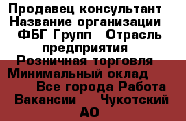 Продавец-консультант › Название организации ­ ФБГ Групп › Отрасль предприятия ­ Розничная торговля › Минимальный оклад ­ 20 000 - Все города Работа » Вакансии   . Чукотский АО